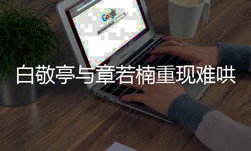 白敬亭與章若楠重現(xiàn)難哄經(jīng)典名場(chǎng)面，引發(fā)粉絲熱議