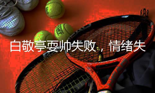 白敬亭耍帥失敗，情緒失控??T至跺腳