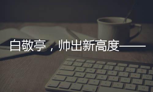 白敬亭，帥出新高度——引領(lǐng)潮流的偶像魅力