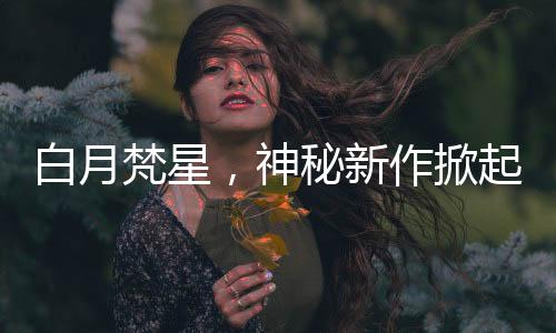 白月梵星，神秘新作掀起閱讀熱潮，兩眼一睜就是嗑
