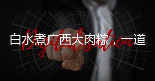 白水煮廣西大肉粽，一道網(wǎng)友熱曬的美食盛宴