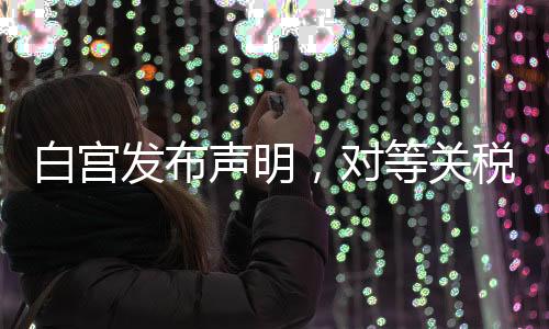 白宮發(fā)布聲明，對(duì)等關(guān)稅政策迎來新動(dòng)向