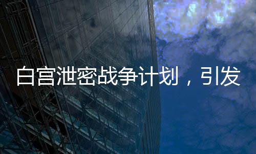 白宮泄密戰(zhàn)爭(zhēng)計(jì)劃，引發(fā)全球關(guān)注與深思（標(biāo)題）