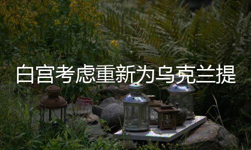 白宮考慮重新為烏克蘭提供資金支持，美國的新一輪援助計劃浮出水面
