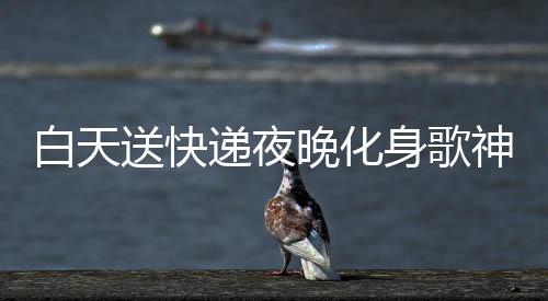 白天送快遞夜晚化身歌神，辛勤工作者贏得十萬(wàn)粉絲關(guān)注