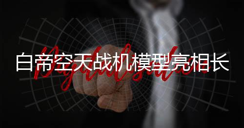 白帝空天戰(zhàn)機模型亮相長春，展現(xiàn)未來科技魅力