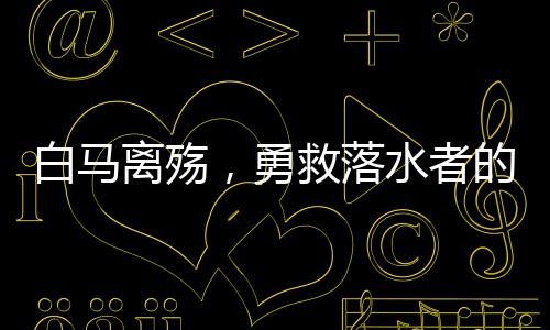 白馬離殤，勇救落水者的永恒記憶