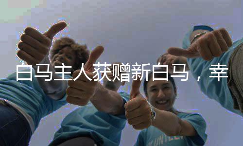 白馬主人獲贈(zèng)新白馬，幸運(yùn)降臨的喜悅之旅