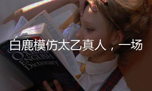 白鹿模仿太乙真人，一場跨界的奇幻之旅
