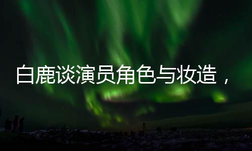白鹿談演員角色與妝造，尊重創(chuàng)作團(tuán)隊(duì)，專注表演藝術(shù)