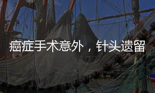 癌癥手術(shù)意外，針頭遺留體內(nèi)，患者面臨巨大風(fēng)險(xiǎn)