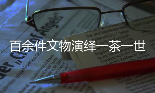 百余件文物演繹一茶一世界，茶文化的千年傳承與獨(dú)特魅力