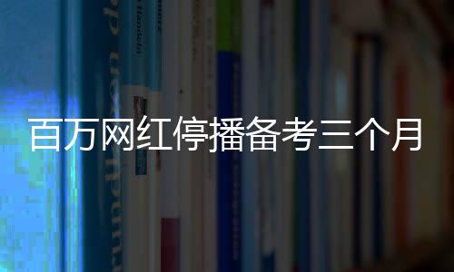 百萬網(wǎng)紅停播備考三個月，成功考研過線