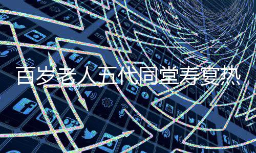 百歲老人五代同堂壽宴熱鬧舉行，共擺118桌宴席慶祝長壽傳奇