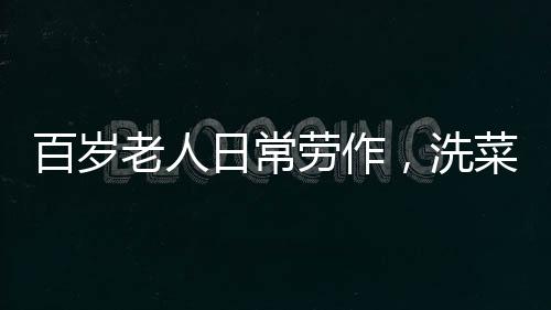 百歲老人日常勞作，洗菜煮飯，生活依然充滿(mǎn)活力
