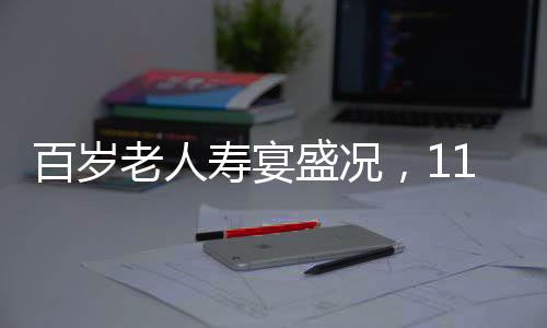 百歲老人壽宴盛況，118桌宴席，共慶長壽盛宴