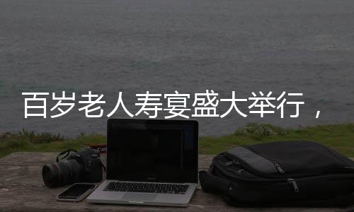 百歲老人壽宴盛大舉行，共設(shè)118桌宴席，熱鬧非凡，彰顯敬老之美德