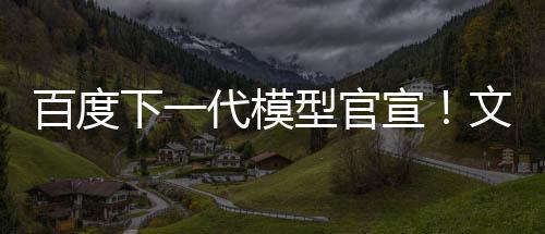 百度下一代模型官宣！文心大模型4.5系列即將推出 6月30日起開源