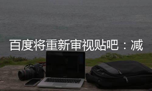 百度將重新審視貼吧：減少廣告 促進老用戶回歸