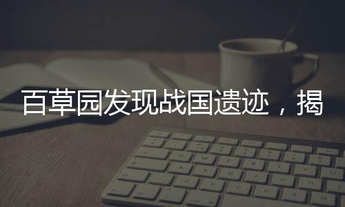 百草園發(fā)現(xiàn)戰(zhàn)國遺跡，揭秘古代文明的驚人發(fā)現(xiàn)