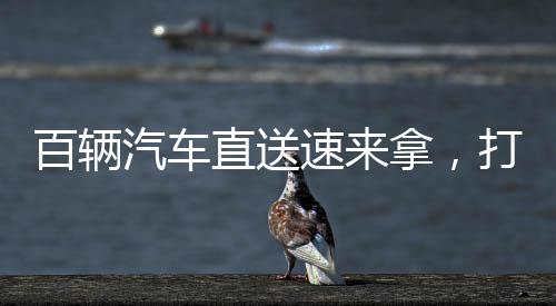 百輛汽車直送速來(lái)拿，打造全新汽車交付體驗(yàn)