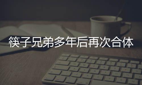 筷子兄弟多年后再次合體，引發(fā)粉絲狂熱關(guān)注