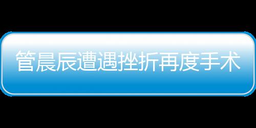 管晨辰遭遇挫折再度手術(shù)，傷口鋼板斷裂引發(fā)關(guān)注
