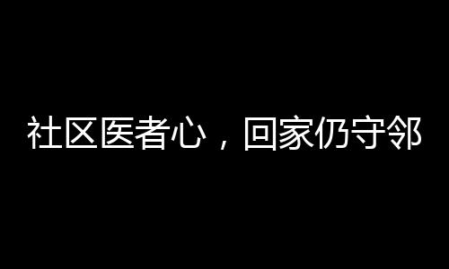 社區(qū)醫(yī)者心，回家仍守鄰里情——醫(yī)生鄰居間的溫情醫(yī)療故事