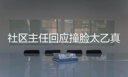 社區(qū)主任回應(yīng)撞臉太乙真人，奇妙的緣分與管理的故事，打破網(wǎng)絡(luò)虛假現(xiàn)象的思考