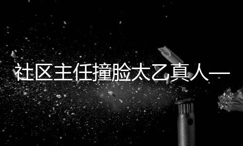 社區(qū)主任撞臉太乙真人——獨特的跨界互動體驗吸引網(wǎng)絡(luò)熱議