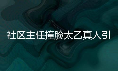 社區(qū)主任撞臉太乙真人引發(fā)熱議，太乙主任橫空出世