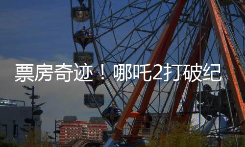 票房奇跡！哪吒2打破紀(jì)錄，收入沖破95億大關(guān)！