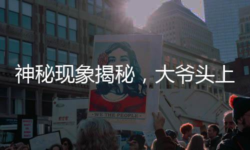 神秘現(xiàn)象揭秘，大爺頭上遠觀小旗，近看似針頭——一場視覺盛宴引發(fā)的探討