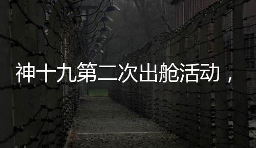 神十九第二次出艙活動(dòng)，刷新太空探索新高度