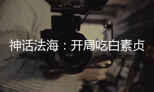 神話法海：開局吃白素貞進(jìn)口仙丹