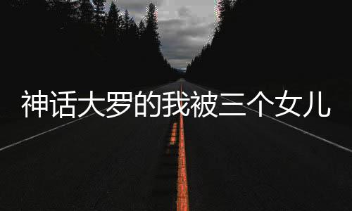 神話大羅的我被三個(gè)女兒挖出來了