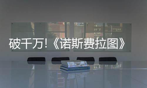 破千萬(wàn)!《諾斯費(fèi)拉圖》單日票房擊敗《索尼克3》