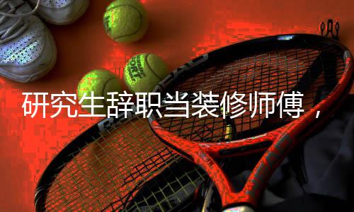 研究生辭職當(dāng)裝修師傅，兩月賺近兩萬，跨界轉(zhuǎn)型的新生涯之路