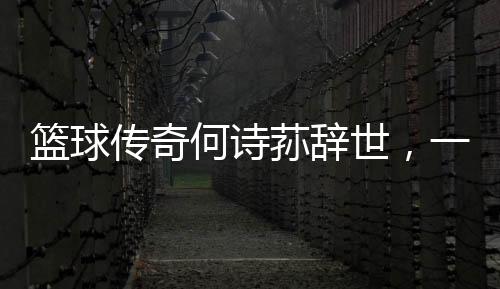 籃球傳奇何詩蓀辭世，一代巨星隕落