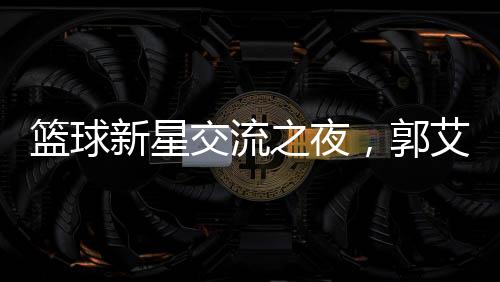 籃球新星交流之夜，郭艾倫剛出院與朱芳雨共聚燒烤盛宴