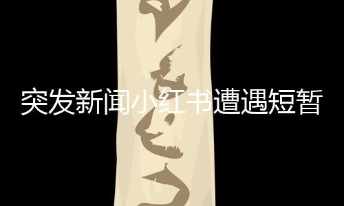 突發(fā)新聞小紅書遭遇短暫服務(wù)中斷，用戶反饋系統(tǒng)崩潰問題