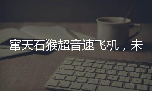 竄天石猴超音速飛機，未來之翼即將展翅，明年首飛引領(lǐng)航空新紀(jì)元