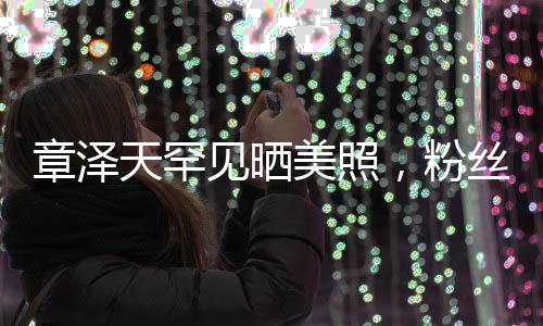 章澤天罕見曬美照，粉絲驚喜連連