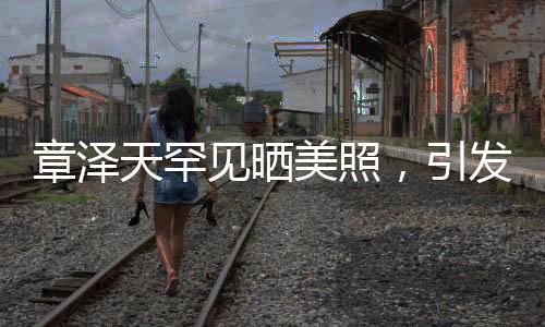 章澤天罕見(jiàn)曬美照，引發(fā)熱議熱議！神秘背后的故事一二三四五