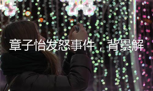 章子怡發(fā)怒事件，背景解讀與多方面觀點