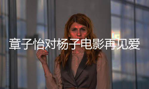 章子怡對楊子電影再見愛人角色的深度探討，真實(shí)還是演繹？