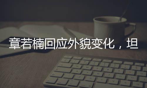 章若楠回應(yīng)外貌變化，坦然面對(duì)，自信閃耀