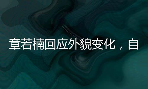 章若楠回應外貌變化，自信閃耀，內外兼修的魅力展現(xiàn)