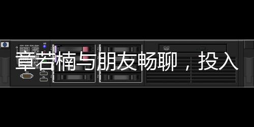 章若楠與朋友暢聊，投入情感深談引發(fā)關注