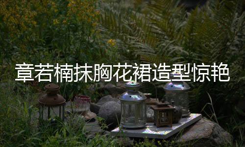 章若楠抹胸花裙造型驚艷亮相，引領時尚潮流